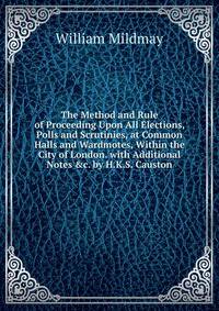 The Method and Rule of Proceeding Upon All Elections, Polls and Scrutinies, at Common Halls and Wardmotes, Within the City of London. with Additional Notes &amp;c. by H.K.S. Causton