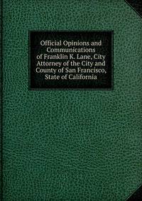 Official Opinions and Communications of Franklin K. Lane, City Attorney of the City and County of San Francisco, State of California