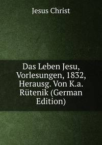 Das Leben Jesu, Vorlesungen, 1832, Herausg. Von K.a. Rutenik (German Edition)