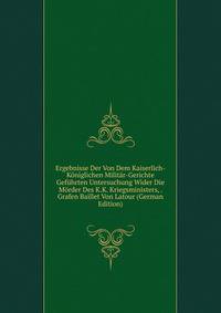 Ergebnisse Der Von Dem Kaiserlich-Koniglichen Militar-Gerichte Gefuhrten Untersuchung Wider Die Morder Des K.K. Kriegsministers, . Grafen Baillet Von Latour (German Edition)