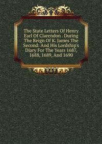 The State Letters Of Henry Earl Of Clarendon . During The Reign Of K. James The Second: And His Lordship's Diary For The Years 1687, 1688, 1689, And 1690