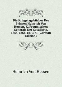 Die Kriegstagebucher Des Prinzen Heinrich Von Hessen, K. Preussischen Generals Der Cavallerie, 1864-1866-1870/71 (German Edition)