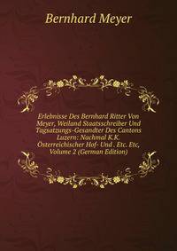 Erlebnisse Des Bernhard Ritter Von Meyer, Weiland Staatsschreiber Und Tagsatzungs-Gesandter Des Cantons Luzern: Nachmal K.K.Osterreichischer Hof- Und . Etc. Etc, Volume 2 (German Edition)
