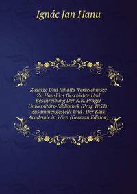 Zus?tze Und Inhalts-Verzeichnisze Zu Hanslik's Geschichte Und Beschreibung Der K.K. Prager Universit?ts-Bibliothek (Prag 1851): Zusammengestellt Und . Der Kais. Academie in Wien (German Edition)