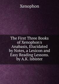 The First Three Books of Xenophon's Anabasis, Elucidated by Notes, a Lexicon and Easy Reading Lessons. by A.K. Isbister