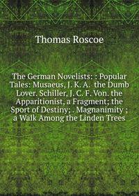 The German Novelists: : Popular Tales: Musaeus, J. K. A. the Dumb Lover. Schiller, J. C. F. Von. the Apparitionist, a Fragment; the Sport of Destiny; . Magnanimity ; a Walk Among the Linden Trees