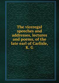 The viceregal speeches and addresses, lectures and poems, of the late earl of Carlisle, K. G