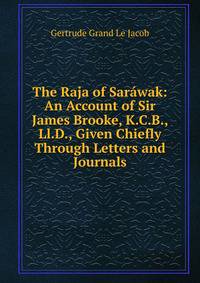The Raja of Sarawak: An Account of Sir James Brooke, K.C.B., Ll.D., Given Chiefly Through Letters and Journals