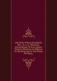 Life Of Sir William Broadbent, Bart., K.c.v.o., Physician Extraordinary To H.m. Queen Victoria, Physician In Ordinary To The King And To The Prince Of Wales;