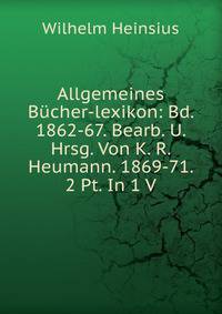 Allgemeines Bucher-lexikon: Bd. 1862-67. Bearb. U. Hrsg. Von K. R. Heumann. 1869-71. 2 Pt. In 1 V