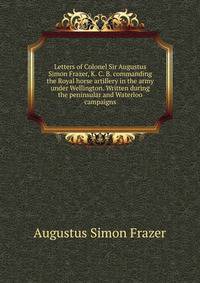 Letters of Colonel Sir Augustus Simon Frazer, K. C. B. commanding the Royal horse artillery in the army under Wellington. Written during the peninsular and Waterloo campaigns
