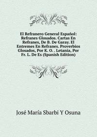 El Refranero General Espanol: Refranes Glosados. Cartas En Refranes, De B. De Garay. El Entremes En Refranes. Proverbios Glosados, Por K. O. . Letania, Por Fr. L. De Es (Spanish Edition)