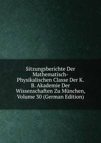 Sitzungsberichte Der Mathematisch-Physikalischen Classe Der K.B. Akademie Der Wissenschaften Zu Munchen, Volume 30 (German Edition)