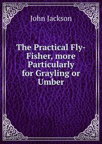 The Practical Fly-Fisher, more Particularly for Grayling or Umber