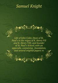 Life of John Colet, Dean of St. Paul's in the reigns of K. Henry VII and K. Henry VIII, and founder of St. Paul's School; with an appendix, containing . foundation, and several original papers re
