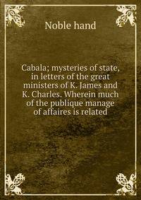 Cabala; mysteries of state, in letters of the great ministers of K. James and K. Charles. Wherein much of the publique manage of affaires is related
