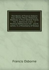 The Works of Francis Osborn Esq: Divine, Moral, Historical, Political. in Four Several Tracts. Viz. 1. Advice to a Son . 2. Political Reflections On . and K. James. 4. a Miscellany of Essays