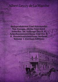 Holzproduktion Und Holzhandel Von Europa, Afrika Und Nord-Amerika: Im Auftrage Des K. K. Ackerbauministeriums Und Des K. K. Handelsministeriums Verfasst, Volume 1 (German Edition)