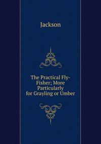 The Practical Fly-Fisher; More Particularly for Grayling or Umber
