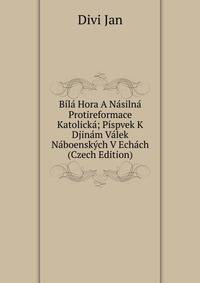 Bila Hora A Nasilna Protireformace Katolicka; Pispvek K Djinam Valek Naboenskych V Echach (Czech Edition)
