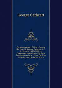 Correspondence of Lieut.-General the Hon. Sir George Cathcart, K.C.B.: Relative to His Military Operations in Kaffraria, Until the Termination of the . Peace On That Frontier, and the Protection a