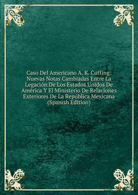 Caso Del Americano A. K. Cutting: Nuevas Notas Cambiadas Entre La Legacion De Los Estados Unidos De America Y El Ministerio De Relaciones Exteriores De La Republica Mexicana (Spanish Edition)