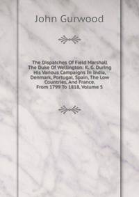 The Dispatches Of Field Marshall The Duke Of Wellington: K. G. During His Various Campaigns In India, Denmark, Portugal, Spain, The Low Countries, And France. From 1799 To 1818, Volume 5
