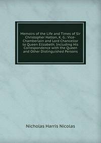 Memoirs of the Life and Times of Sir Christopher Hatton, K. G.: Vice-Chamberlain and Lord Chancellor to Queen Elizabeth. Including His Correspondence with the Queen and Other Distinguished Persons