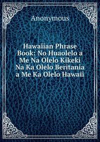 Hawaiian Phrase Book: No Huaolelo a Me Na Olelo Kikeki Na Ka Olelo Beritania a Me Ka Olelo Hawaii .