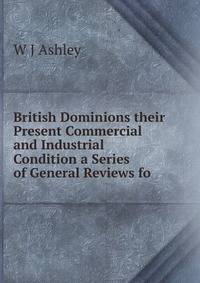British Dominions their Present Commercial and Industrial Condition a Series of General Reviews fo