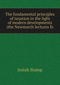 The fundamental principles of taxation in the light of modern developments (the Newmarch lectures fo