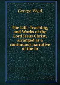 The Life, Teaching, and Works of the Lord Jesus Christ, arranged as a continuous narrative of the fo
