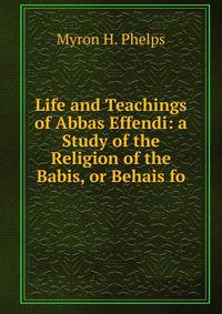 Life and Teachings of Abbas Effendi: a Study of the Religion of the Babis, or Behais fo