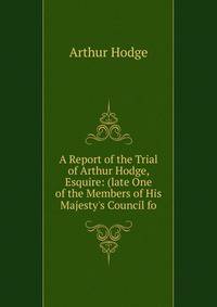 A Report of the Trial of Arthur Hodge, Esquire: (late One of the Members of His Majesty's Council fo