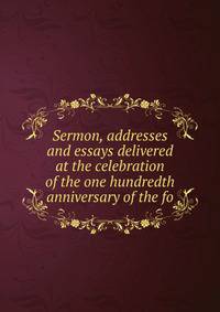 Sermon, addresses and essays delivered at the celebration of the one hundredth anniversary of the fo