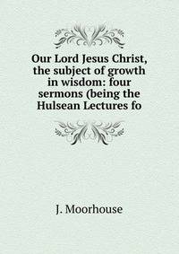 Our Lord Jesus Christ, the subject of growth in wisdom: four sermons (being the Hulsean Lectures fo