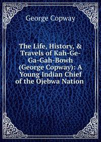 The Life, History, &amp; Travels of Kah-Ge-Ga-Gah-Bowh (George Copway): A Young Indian Chief of the Ojebwa Nation .