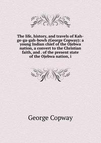 The life, history, and travels of Kah-ge-ga-gah-bowh (George Copway): a young Indian chief of the Ojebwa nation, a convert to the Christian faith, and . of the present state of the Ojebwa nation, i