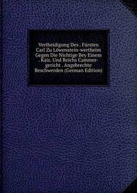 Vertheidigung Des . Fursten Carl Zu Lowenstein-wertheim Gegen Die Nichtige Bey Einem . Kais. Und Reichs Cammer-gericht . Angebrechte Beschwerden (German Edition)