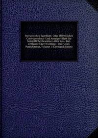 Patriotisches Tageblatt: Oder Offentliches Correspondenz- Und Anzeige- Blatt Fur Sammtliche Bewohner Aller Kais. Kon. Erblande Uber Wichtige, . Oder . Des Patriotismus, Volume 1 (German Edition)