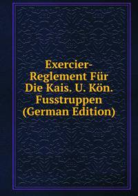 Exercier-Reglement Fur Die Kais. U. Kon. Fusstruppen (German Edition)