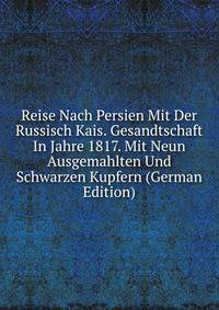 Reise Nach Persien Mit Der Russisch Kais. Gesandtschaft In Jahre 1817. Mit Neun Ausgemahlten Und Schwarzen Kupfern (German Edition)