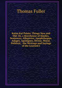 Kaina Kai Palaia: Things New and Old: Or, a Storehouse of Similes, Sentences, Allegories, Apophthegms, Adages, Apologues, Divine, Moral, Political, . the Writings and Sayings of the Learned I