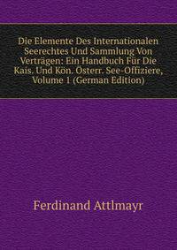 Die Elemente Des Internationalen Seerechtes Und Sammlung Von Vertragen: Ein Handbuch Fur Die Kais. Und Kon. Osterr. See-Offiziere, Volume 1 (German Edition)