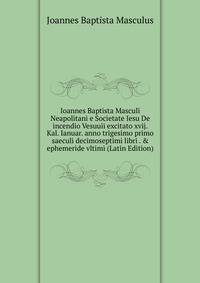 Ioannes Baptista Masculi Neapolitani e Societate Iesu De incendio Vesuuii excitato xvij. Kal. Ianuar. anno trigesimo primo saeculi decimoseptimi libri . &amp; ephemeride vltimi (Latin Edition)