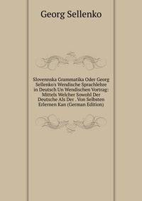 Slovennska Grammatika Oder Georg Sellenko's Wendische Sprachlehre in Deutsch Un Wendischen Vortrag: Mittels Welcher Sowohl Der Deutsche Als Der . Von Selbsten Erlernen Kan (German Edition)