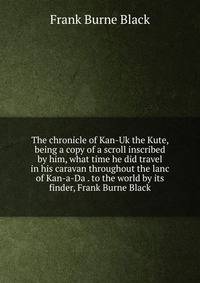 The chronicle of Kan-Uk the Kute, being a copy of a scroll inscribed by him, what time he did travel in his caravan throughout the lanc of Kan-a-Da . to the world by its finder, Frank Burne Black