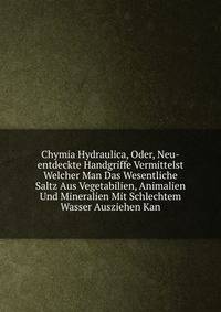 Chymia Hydraulica, Oder, Neu-entdeckte Handgriffe Vermittelst Welcher Man Das Wesentliche Saltz Aus Vegetabilien, Animalien Und Mineralien Mit Schlechtem Wasser Ausziehen Kan