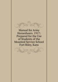 Manual for Army Horseshoers. 1917: Prepared for the Use of Students of the Mounted Service School Fort Riley, Kans