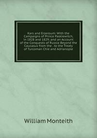 Kars and Erzeroum: With the Campaigns of Prince Paskiewitch, in 1828 and 1829; and an Account of the Conquests of Russia Beyond the Caucasus from the . to the Treaty of Turcoman Chie and Adrianople